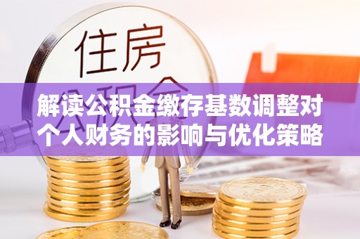 扶余解读公积金缴存基数调整对个人财务的影响与优化策略