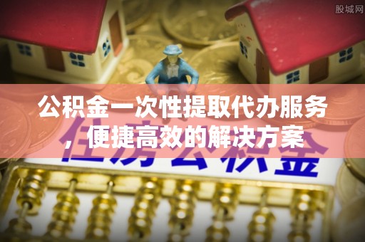 扶余公积金一次性提取代办服务，便捷高效的解决方案