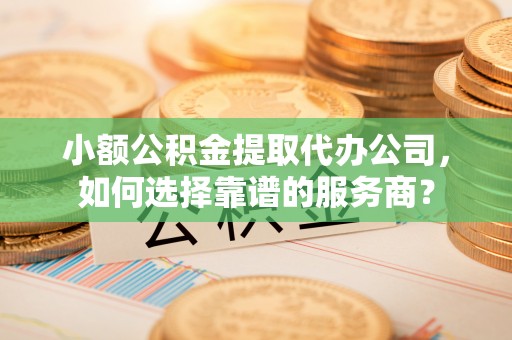 扶余小额公积金提取代办公司，如何选择靠谱的服务商？