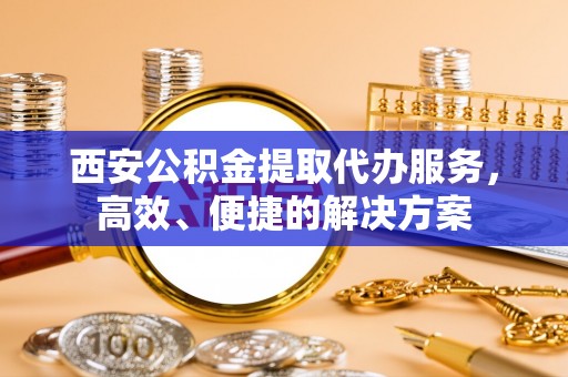 扶余西安公积金提取代办服务，高效、便捷的解决方案