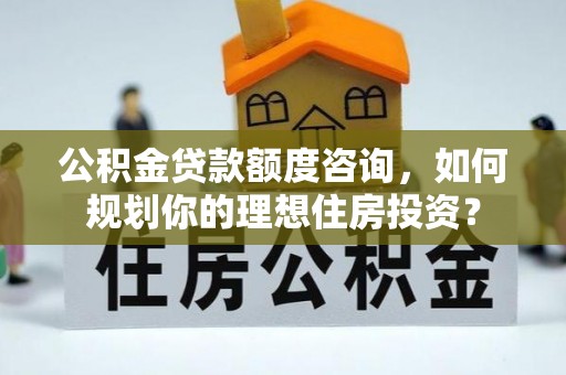 扶余公积金贷款额度咨询，如何规划你的理想住房投资？
