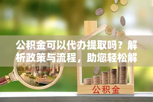 扶余公积金可以代办提取吗？解析政策与流程，助您轻松解决疑问