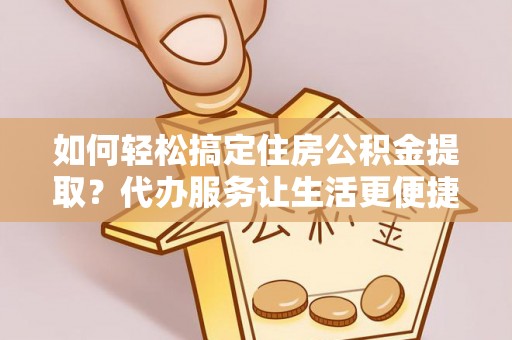 扶余如何轻松搞定住房公积金提取？代办服务让生活更便捷