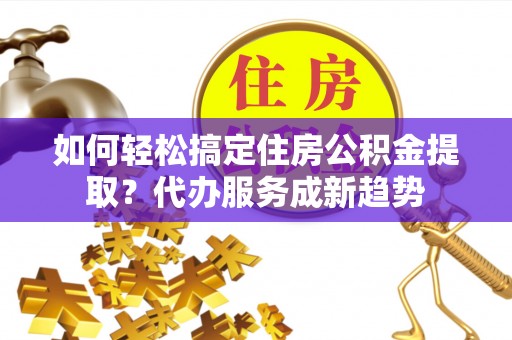 扶余如何轻松搞定住房公积金提取？代办服务成新趋势