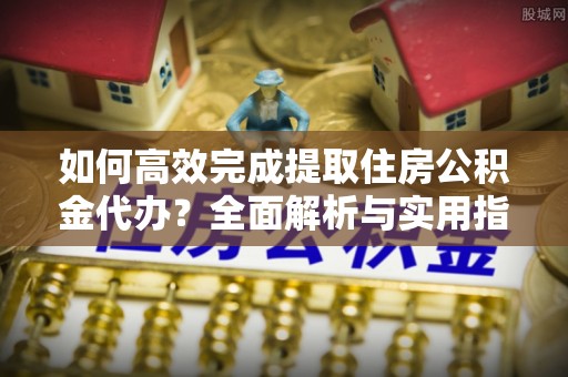 扶余如何高效完成提取住房公积金代办？全面解析与实用指南