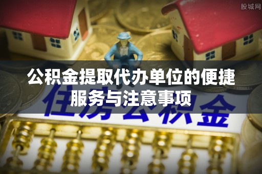 扶余公积金提取代办单位的便捷服务与注意事项