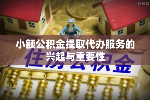 扶余小额公积金提取代办服务的兴起与重要性