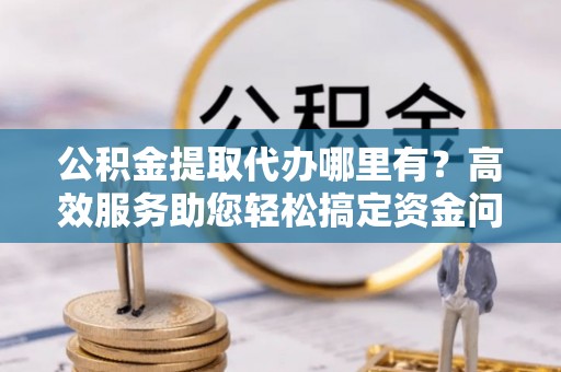 扶余公积金提取代办哪里有？高效服务助您轻松搞定资金问题