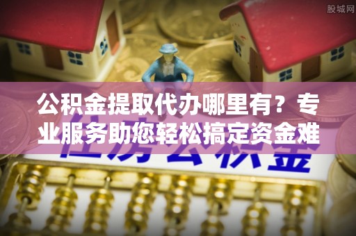 扶余公积金提取代办哪里有？专业服务助您轻松搞定资金难题