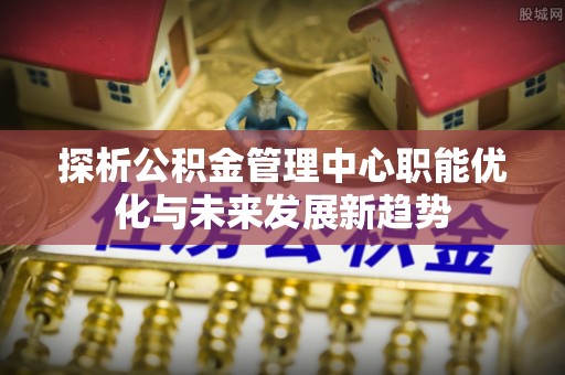 扶余探析公积金管理中心职能优化与未来发展新趋势