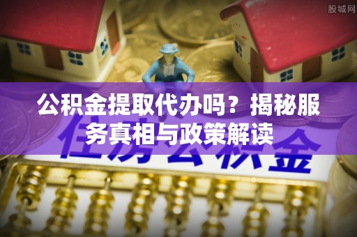 扶余公积金提取代办吗？揭秘服务真相与政策解读