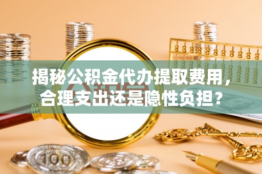 扶余揭秘公积金代办提取费用，合理支出还是隐性负担？