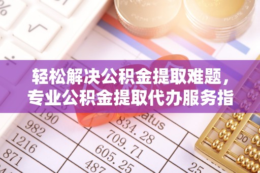 扶余轻松解决公积金提取难题，专业公积金提取代办服务指南