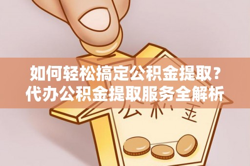 扶余如何轻松搞定公积金提取？代办公积金提取服务全解析