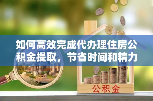 扶余如何高效完成代办理住房公积金提取，节省时间和精力？
