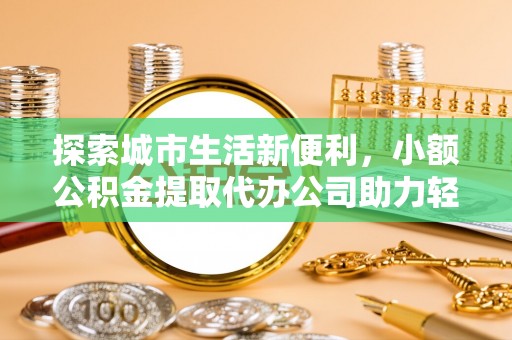 扶余探索城市生活新便利，小额公积金提取代办公司助力轻松理财