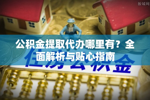 扶余公积金提取代办哪里有？全面解析与贴心指南