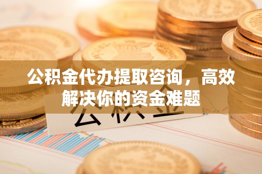 扶余公积金代办提取咨询，高效解决你的资金难题