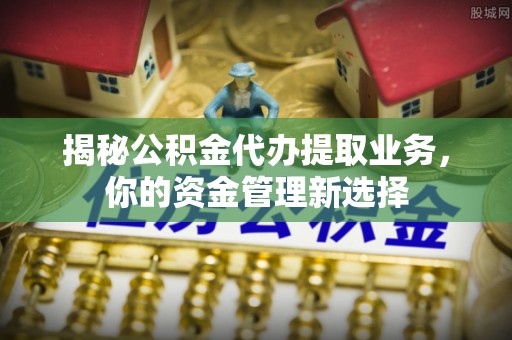 扶余揭秘公积金代办提取业务，你的资金管理新选择