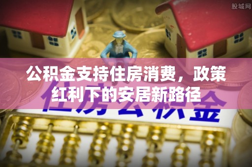 扶余公积金支持住房消费，政策红利下的安居新路径