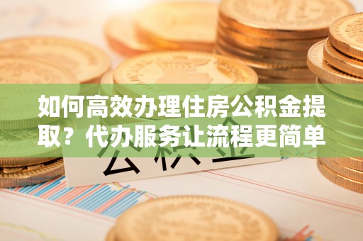 扶余如何高效办理住房公积金提取？代办服务让流程更简单
