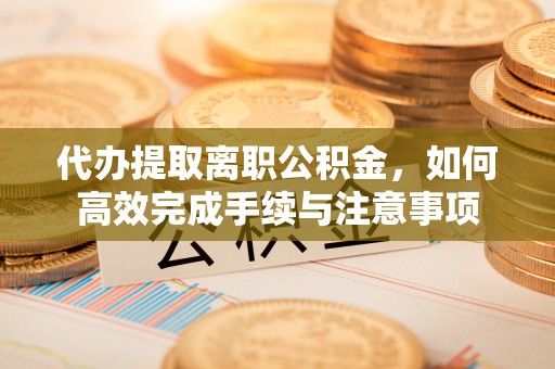 扶余代办提取离职公积金，如何高效完成手续与注意事项