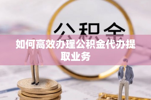 扶余如何高效办理公积金代办提取业务