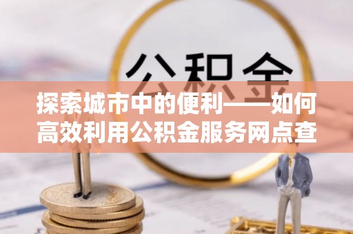 扶余探索城市中的便利——如何高效利用公积金服务网点查询功能