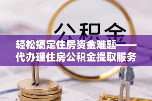 扶余轻松搞定住房资金难题——代办理住房公积金提取服务全解析