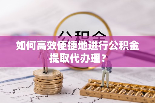 扶余如何高效便捷地进行公积金提取代办理？