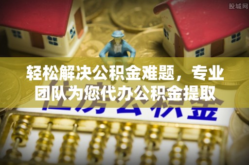 扶余轻松解决公积金难题，专业团队为您代办公积金提取