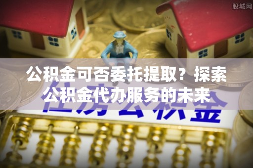 扶余公积金可否委托提取？探索公积金代办服务的未来
