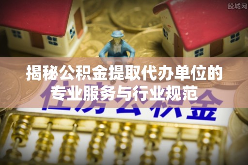 扶余揭秘公积金提取代办单位的专业服务与行业规范