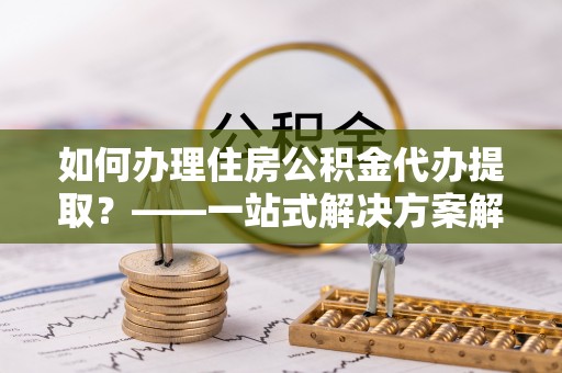 扶余如何办理住房公积金代办提取？——一站式解决方案解析