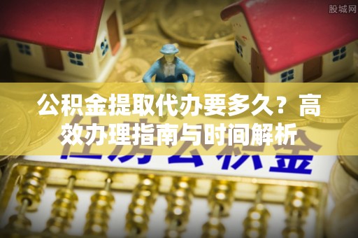 扶余公积金提取代办要多久？高效办理指南与时间解析