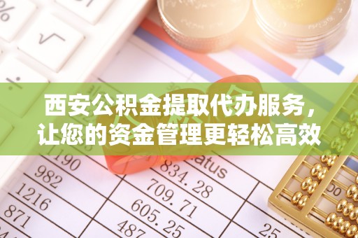 扶余西安公积金提取代办服务，让您的资金管理更轻松高效