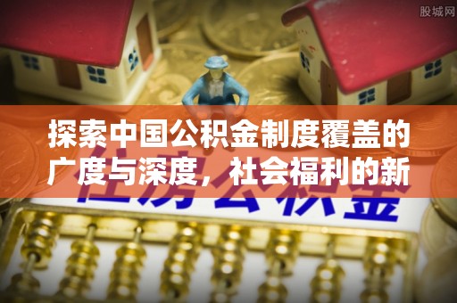 扶余探索中国公积金制度覆盖的广度与深度，社会福利的新篇章