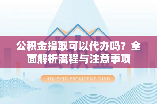 扶余公积金提取可以代办吗？全面解析流程与注意事项